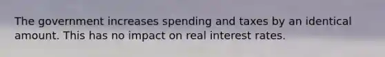 The government increases spending and taxes by an identical amount. This has no impact on real interest rates.