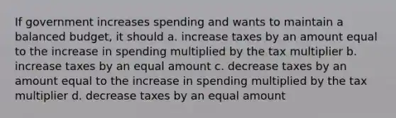 If government increases spending and wants to maintain a balanced budget, it should a. increase taxes by an amount equal to the increase in spending multiplied by the tax multiplier b. increase taxes by an equal amount c. decrease taxes by an amount equal to the increase in spending multiplied by the tax multiplier d. decrease taxes by an equal amount