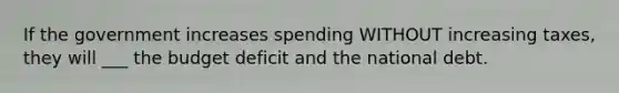 If the government increases spending WITHOUT increasing taxes, they will ___ the budget deficit and the national debt.