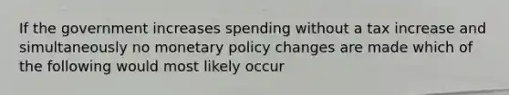 If the government increases spending without a tax increase and simultaneously no monetary policy changes are made which of the following would most likely occur