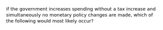 if the government increases spending without a tax increase and simultaneously no <a href='https://www.questionai.com/knowledge/kEE0G7Llsx-monetary-policy' class='anchor-knowledge'>monetary policy</a> changes are made, which of the following would most likely occur?