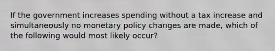 If the government increases spending without a tax increase and simultaneously no monetary policy changes are made, which of the following would most likely occur?