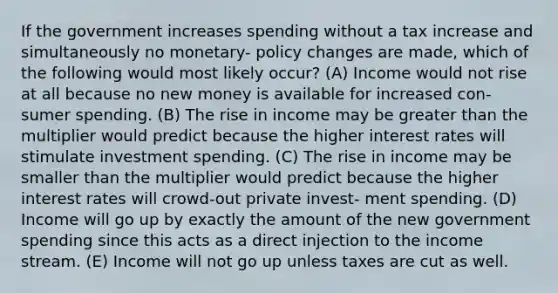 If the government increases spending without a tax increase and simultaneously no monetary- policy changes are made, which of the following would most likely occur? (A) Income would not rise at all because no new money is available for increased con- sumer spending. (B) The rise in income may be greater than the multiplier would predict because the higher interest rates will stimulate investment spending. (C) The rise in income may be smaller than the multiplier would predict because the higher interest rates will crowd-out private invest- ment spending. (D) Income will go up by exactly the amount of the new government spending since this acts as a direct injection to the income stream. (E) Income will not go up unless taxes are cut as well.