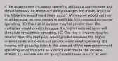 If the government increases spending without a tax increase and simultaneously no monetary policy changes are made, which of the following would most likely occur? (A) Income would not rise at all because no new money is available for increased consumer spending. (B) The rise in income may be greater than the multiplier would predict because the higher interest rates will stimulate investment spending. (C) The rise in income may be smaller than the multiplier would predict because the higher interest rates will crowd-out private investment spending. (D) Income will go up by exactly the amount of the new government spending since this acts as a direct injection to the income stream. (E) Income will not go up unless taxes are cut as well.