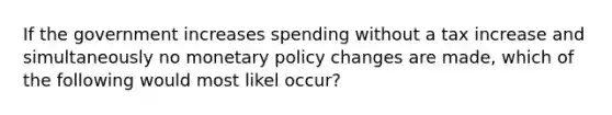 If the government increases spending without a tax increase and simultaneously no monetary policy changes are made, which of the following would most likel occur?