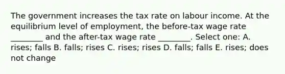 The government increases the tax rate on labour income. At the equilibrium level of employment, the before-tax wage rate ________ and the after-tax wage rate ________. Select one: A. rises; falls B. falls; rises C. rises; rises D. falls; falls E. rises; does not change