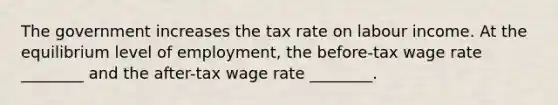 The government increases the tax rate on labour income. At the equilibrium level of employment, the before-tax wage rate ________ and the after-tax wage rate ________.