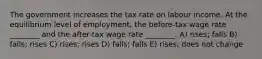 The government increases the tax rate on labour income. At the equilibrium level of employment, the before-tax wage rate ________ and the after-tax wage rate ________. A) rises; falls B) falls; rises C) rises; rises D) falls; falls E) rises; does not change