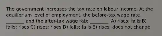 The government increases the tax rate on labour income. At the equilibrium level of employment, the before-tax wage rate ________ and the after-tax wage rate ________. A) rises; falls B) falls; rises C) rises; rises D) falls; falls E) rises; does not change