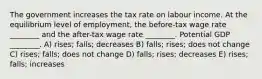 The government increases the tax rate on labour income. At the equilibrium level of employment, the before-tax wage rate ________ and the after-tax wage rate ________. Potential GDP ________. A) rises; falls; decreases B) falls; rises; does not change C) rises; falls; does not change D) falls; rises; decreases E) rises; falls; increases