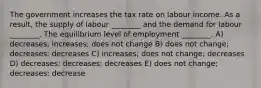 The government increases the tax rate on labour income. As a result, the supply of labour ________ and the demand for labour ________. The equilibrium level of employment ________. A) decreases; increases; does not change B) does not change; decreases; decreases C) increases; does not change; decreases D) decreases; decreases; decreases E) does not change; decreases; decrease