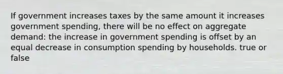 If government increases taxes by the same amount it increases government spending, there will be no effect on aggregate demand: the increase in government spending is offset by an equal decrease in consumption spending by households. true or false