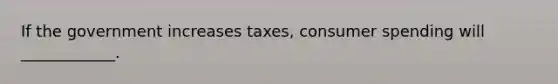 If the government increases taxes, consumer spending will ____________.