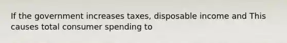 If the government increases taxes, disposable income and This causes total consumer spending to