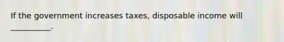 If the government increases taxes, disposable income will __________.