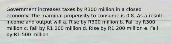 Government increases taxes by R300 million in a closed economy. The marginal propensity to consume is 0.8. As a result, income and output will a. Rise by R300 million b. Fall by R300 million c. Fall by R1 200 million d. Rise by R1 200 million e. Fall by R1 500 million