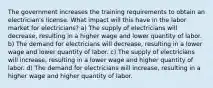 The government increases the training requirements to obtain an electrician's license. What impact will this have in the labor market for electricians? a) The supply of electricians will decrease, resulting in a higher wage and lower quantity of labor. b) The demand for electricians will decrease, resulting in a lower wage and lower quantity of labor. c) The supply of electricians will increase, resulting in a lower wage and higher quantity of labor. d) The demand for electricians will increase, resulting in a higher wage and higher quantity of labor.