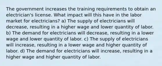 The government increases the training requirements to obtain an electrician's license. What impact will this have in the labor market for electricians? a) The supply of electricians will decrease, resulting in a higher wage and lower quantity of labor. b) The demand for electricians will decrease, resulting in a lower wage and lower quantity of labor. c) The supply of electricians will increase, resulting in a lower wage and higher quantity of labor. d) The demand for electricians will increase, resulting in a higher wage and higher quantity of labor.