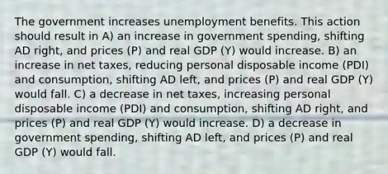 The government increases unemployment benefits. This action should result in A) an increase in government spending, shifting AD right, and prices (P) and real GDP (Y) would increase. B) an increase in net taxes, reducing personal disposable income (PDI) and consumption, shifting AD left, and prices (P) and real GDP (Y) would fall. C) a decrease in net taxes, increasing personal disposable income (PDI) and consumption, shifting AD right, and prices (P) and real GDP (Y) would increase. D) a decrease in government spending, shifting AD left, and prices (P) and real GDP (Y) would fall.