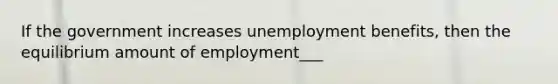 If the government increases unemployment benefits, then the equilibrium amount of employment___