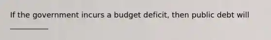 If the government incurs a budget deficit, then public debt will __________