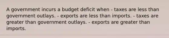 A government incurs a budget deficit when - taxes are less than government outlays. - exports are less than imports. - taxes are greater than government outlays. - exports are greater than imports.