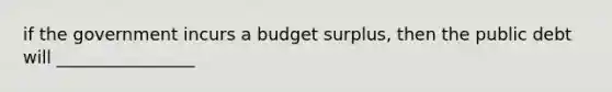 if the government incurs a budget surplus, then the public debt will ________________