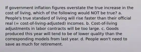 If government inflation figures overstate the true increase in the cost of living, which of the following would NOT be true? a. People's true standard of living will rise faster than their official real (= cost-of-living-adjusted) incomes. b. Cost-of-living adjustments in labor contracts will be too large. c. Goods produced this year will tend to be of lower quality than the corresponding models from last year. d. People won't need to save as much for retirement.