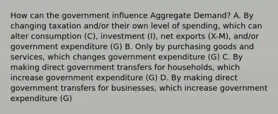 How can the government influence Aggregate Demand? A. By changing taxation and/or their own level of spending, which can alter consumption (C), investment (I), net exports (X-M), and/or government expenditure (G) B. Only by purchasing goods and services, which changes government expenditure (G) C. By making direct government transfers for households, which increase government expenditure (G) D. By making direct government transfers for businesses, which increase government expenditure (G)