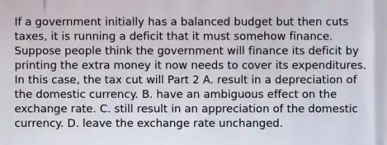 If a government initially has a balanced budget but then cuts​ taxes, it is running a deficit that it must somehow finance. Suppose people think the government will finance its deficit by printing the extra money it now needs to cover its expenditures. In this​ case, the tax cut will Part 2 A. result in a depreciation of the domestic currency. B. have an ambiguous effect on the exchange rate. C. still result in an appreciation of the domestic currency. D. leave the exchange rate unchanged.