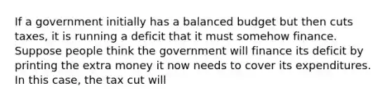 If a government initially has a balanced budget but then cuts​ taxes, it is running a deficit that it must somehow finance. Suppose people think the government will finance its deficit by printing the extra money it now needs to cover its expenditures. In this​ case, the tax cut will