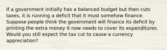 If a government initially has a balanced budget but then cuts taxes, it is running a deficit that it must somehow finance. Suppose people think the government will finance its deficit by printing the extra money it now needs to cover its expenditures. Would you still expect the tax cut to cause a currency appreciation?