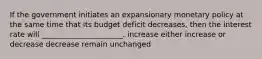 If the government initiates an expansionary monetary policy at the same time that its budget deficit decreases, then the interest rate will ______________________. increase either increase or decrease decrease remain unchanged