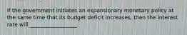 If the government initiates an expansionary monetary policy at the same time that its budget deficit increases, then the interest rate will __________________.