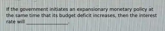 If the government initiates an expansionary monetary policy at the same time that its budget deficit increases, then the interest rate will __________________.