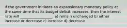 If the government initiates an expansionary monetary policy at the same time that its budget deficit increases, then the interest rate will __________________. a) remain unchanged b) either increase or decrease c) increase d) decrease