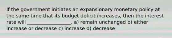 If the government initiates an expansionary <a href='https://www.questionai.com/knowledge/kEE0G7Llsx-monetary-policy' class='anchor-knowledge'>monetary policy</a> at the same time that its budget deficit increases, then the interest rate will __________________. a) remain unchanged b) either increase or decrease c) increase d) decrease