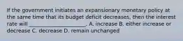 If the government initiates an expansionary monetary policy at the same time that its budget deficit decreases, then the interest rate will ______________________. A. increase B. either increase or decrease C. decrease D. remain unchanged