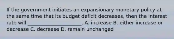 If the government initiates an expansionary monetary policy at the same time that its budget deficit decreases, then the interest rate will ______________________. A. increase B. either increase or decrease C. decrease D. remain unchanged