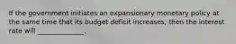 If the government initiates an expansionary monetary policy at the same time that its budget deficit increases, then the interest rate will ______________.