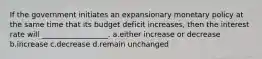 If the government initiates an expansionary monetary policy at the same time that its budget deficit increases, then the interest rate will __________________. a.either increase or decrease b.increase c.decrease d.remain unchanged