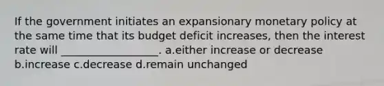 If the government initiates an expansionary <a href='https://www.questionai.com/knowledge/kEE0G7Llsx-monetary-policy' class='anchor-knowledge'>monetary policy</a> at the same time that its budget deficit increases, then the interest rate will __________________. a.either increase or decrease b.increase c.decrease d.remain unchanged