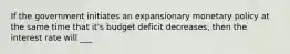 If the government initiates an expansionary monetary policy at the same time that it's budget deficit decreases, then the interest rate will ___