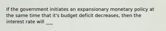 If the government initiates an expansionary monetary policy at the same time that it's budget deficit decreases, then the interest rate will ___