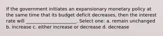 If the government initiates an expansionary monetary policy at the same time that its budget deficit decreases, then the interest rate will ______________________. Select one: a. remain unchanged b. increase c. either increase or decrease d. decrease