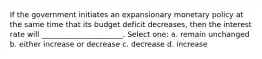 If the government initiates an expansionary monetary policy at the same time that its budget deficit decreases, then the interest rate will ______________________. Select one: a. remain unchanged b. either increase or decrease c. decrease d. increase