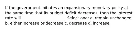 If the government initiates an expansionary monetary policy at the same time that its budget deficit decreases, then the interest rate will ______________________. Select one: a. remain unchanged b. either increase or decrease c. decrease d. increase