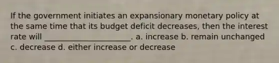 If the government initiates an expansionary <a href='https://www.questionai.com/knowledge/kEE0G7Llsx-monetary-policy' class='anchor-knowledge'>monetary policy</a> at the same time that its budget deficit decreases, then the interest rate will ______________________. a. increase b. remain unchanged c. decrease d. either increase or decrease