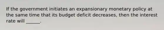 If the government initiates an expansionary <a href='https://www.questionai.com/knowledge/kEE0G7Llsx-monetary-policy' class='anchor-knowledge'>monetary policy</a> at the same time that its budget deficit decreases, then the interest rate will ______.