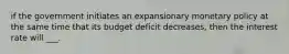 if the government initiates an expansionary monetary policy at the same time that its budget deficit decreases, then the interest rate will ___.